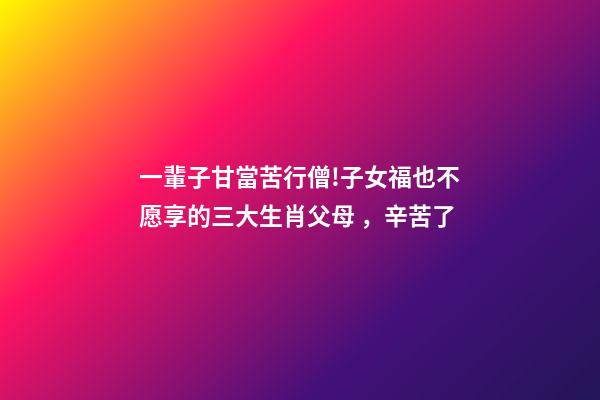 一輩子甘當苦行僧!子女福也不愿享的三大生肖父母，辛苦了
